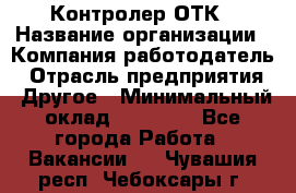 Контролер ОТК › Название организации ­ Компания-работодатель › Отрасль предприятия ­ Другое › Минимальный оклад ­ 25 700 - Все города Работа » Вакансии   . Чувашия респ.,Чебоксары г.